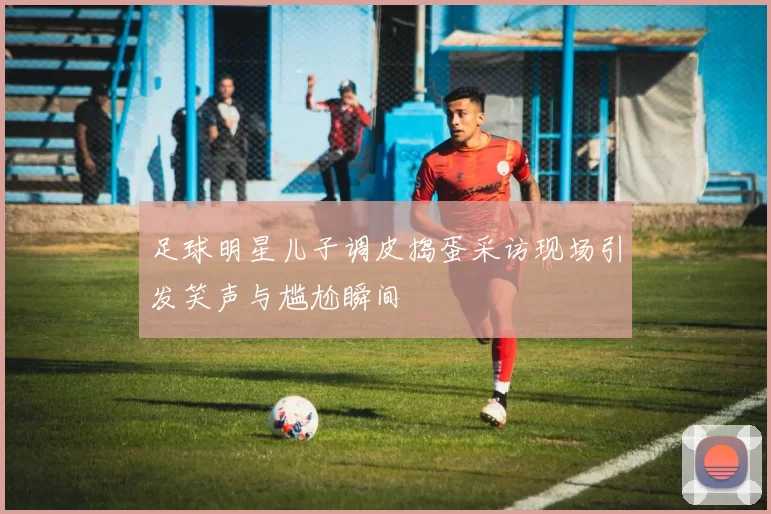 足球明星儿子调皮捣蛋采访现场引发笑声与尴尬瞬间