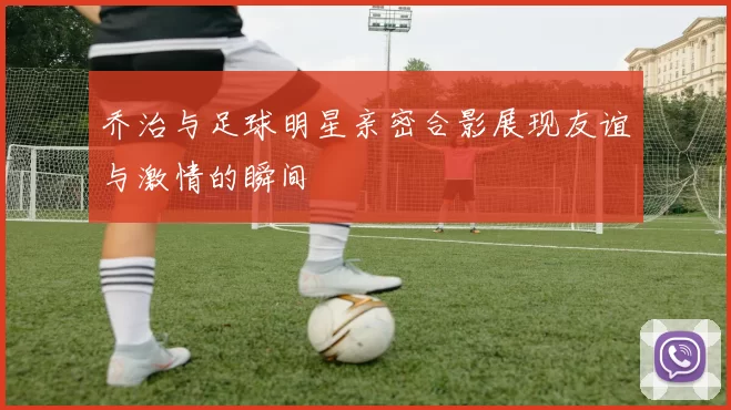 乔治与足球明星亲密合影展现友谊与激情的瞬间