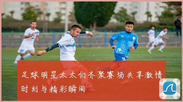 足球明星太太们齐聚赛场共享激情时刻与精彩瞬间