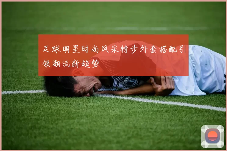 足球明星时尚风采特步外套搭配引领潮流新趋势