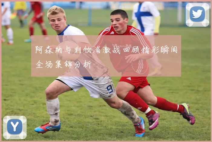 阿森纳与利物浦激战回顾精彩瞬间全场集锦分析