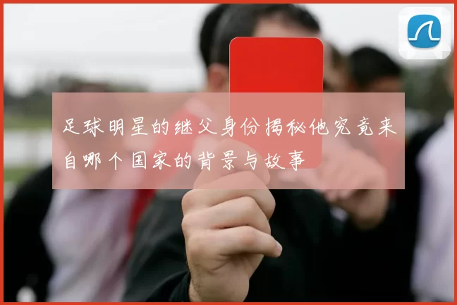 足球明星的继父身份揭秘他究竟来自哪个国家的背景与故事