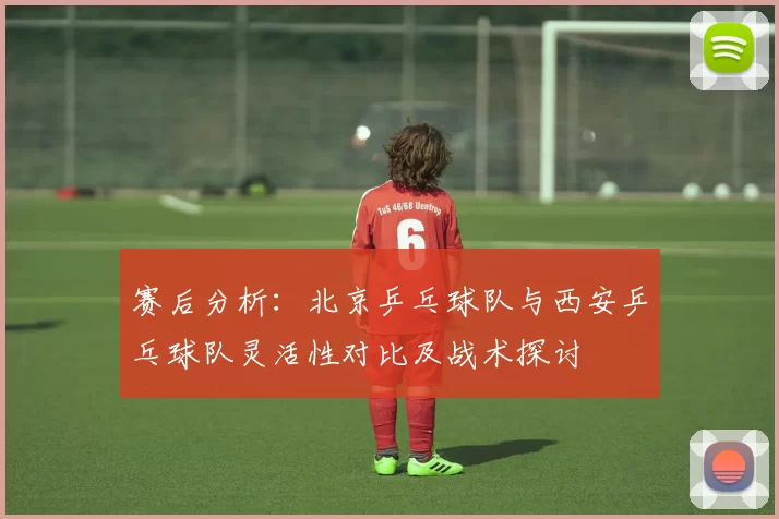 赛后分析：北京乒乓球队与西安乒乓球队灵活性对比及战术探讨