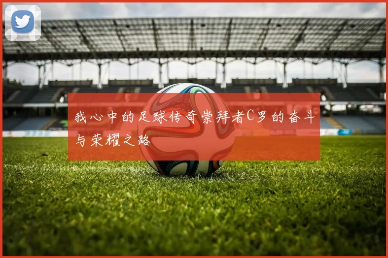 我心中的足球传奇崇拜者C罗的奋斗与荣耀之路