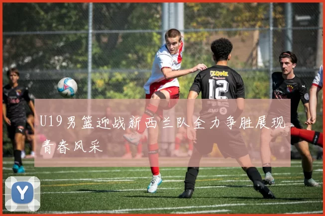 U19男篮迎战新西兰队全力争胜展现青春风采