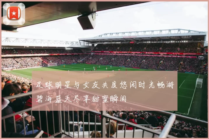 足球明星与女友共度悠闲时光畅游碧海蓝天尽享甜蜜瞬间