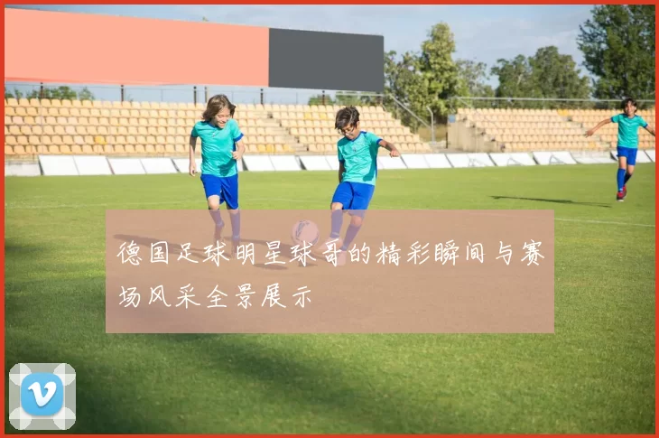 德国足球明星球哥的精彩瞬间与赛场风采全景展示