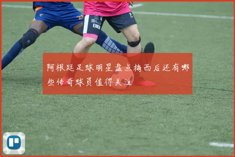 阿根廷足球明星盘点梅西后还有哪些传奇球员值得关注