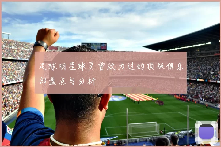 足球明星球员曾效力过的顶级俱乐部盘点与分析