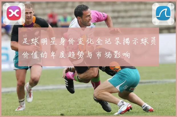 足球明星身价变化全记录揭示球员价值的年度趋势与市场影响