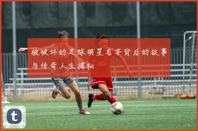 被破坏的足球明星名字背后的故事与传奇人生揭秘
