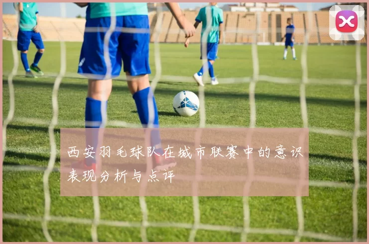 西安羽毛球队在城市联赛中的意识表现分析与点评