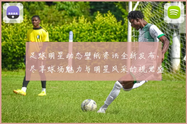 足球明星动态壁纸资讯全新发布，尽享球场魅力与明星风采的视觉盛宴
