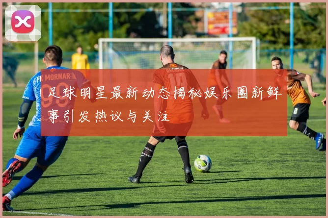 足球明星最新动态揭秘娱乐圈新鲜事引发热议与关注