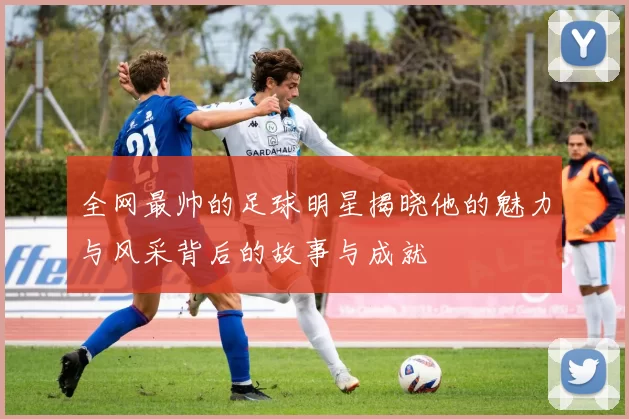 全网最帅的足球明星揭晓他的魅力与风采背后的故事与成就