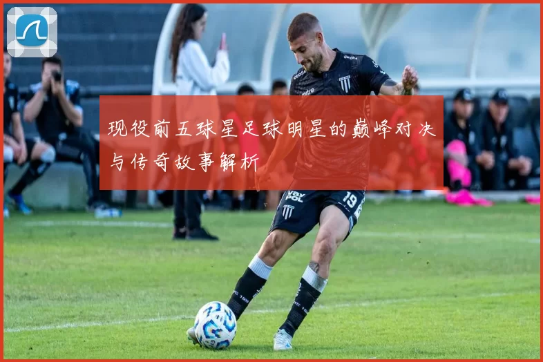现役前五球星足球明星的巅峰对决与传奇故事解析
