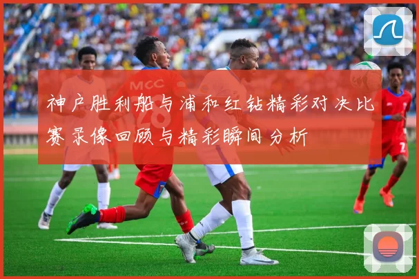 神户胜利船与浦和红钻精彩对决比赛录像回顾与精彩瞬间分析