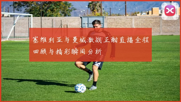 塞维利亚与曼城激战正酣直播全程回顾与精彩瞬间分析