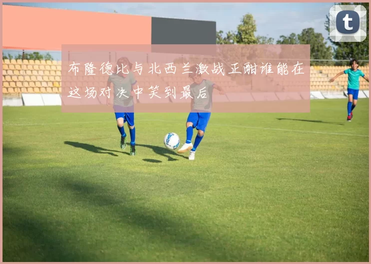 布隆德比与北西兰激战正酣谁能在这场对决中笑到最后