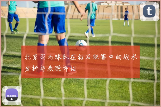 北京羽毛球队在钻石联赛中的战术分析与表现评估