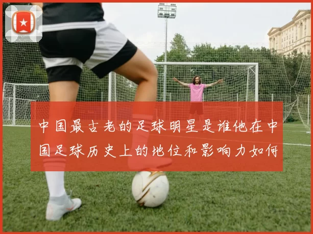 中国最古老的足球明星是谁他在中国足球历史上的地位和影响力如何