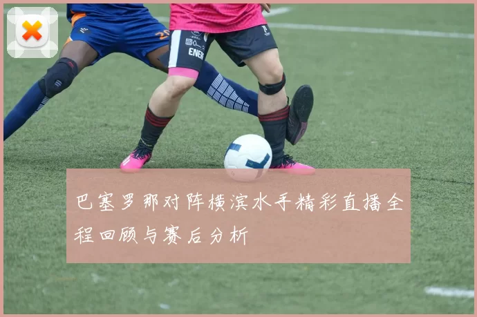巴塞罗那对阵横滨水手精彩直播全程回顾与赛后分析