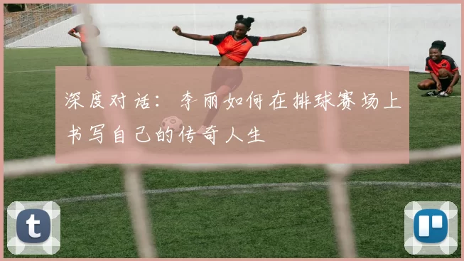 深度对话：李丽如何在排球赛场上书写自己的传奇人生