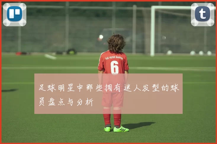 足球明星中那些拥有迷人发型的球员盘点与分析