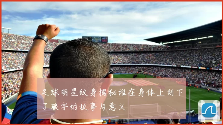 足球明星纹身揭秘谁在身体上刻下了狼字的故事与意义