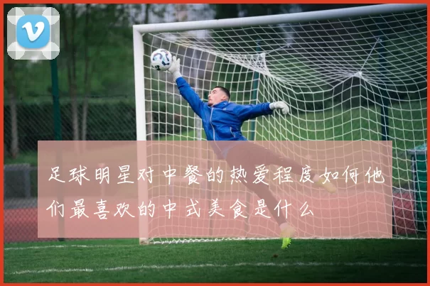 足球明星对中餐的热爱程度如何他们最喜欢的中式美食是什么