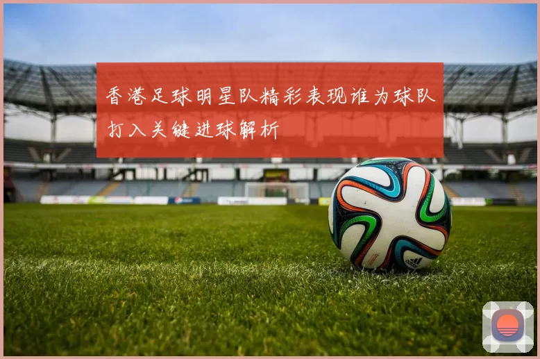 香港足球明星队精彩表现谁为球队打入关键进球解析