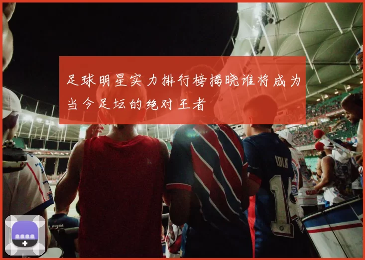 足球明星实力排行榜揭晓谁将成为当今足坛的绝对王者