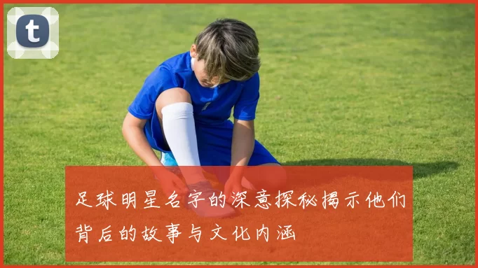足球明星名字的深意探秘揭示他们背后的故事与文化内涵