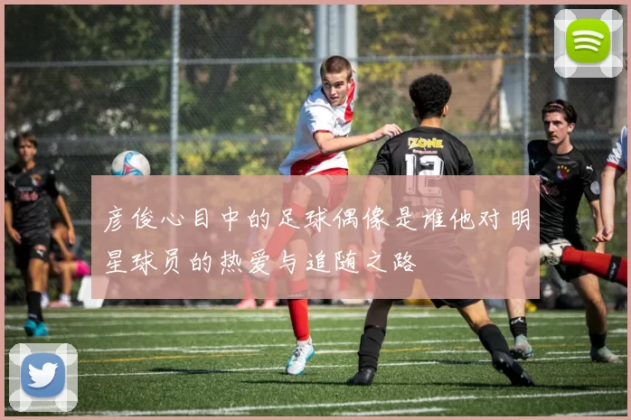 彦俊心目中的足球偶像是谁他对明星球员的热爱与追随之路