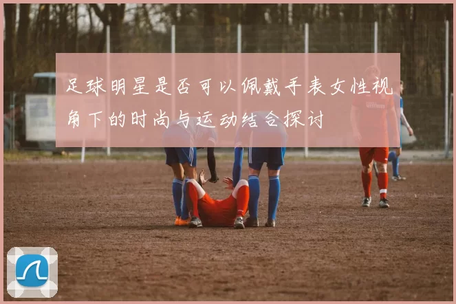 足球明星是否可以佩戴手表女性视角下的时尚与运动结合探讨