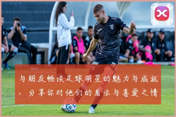 与朋友畅谈足球明星的魅力与成就，分享你对他们的看法与喜爱之情