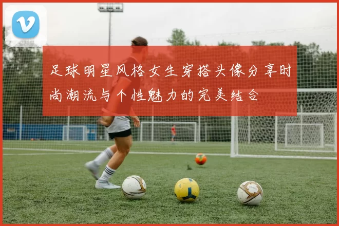 足球明星风格女生穿搭头像分享时尚潮流与个性魅力的完美结合