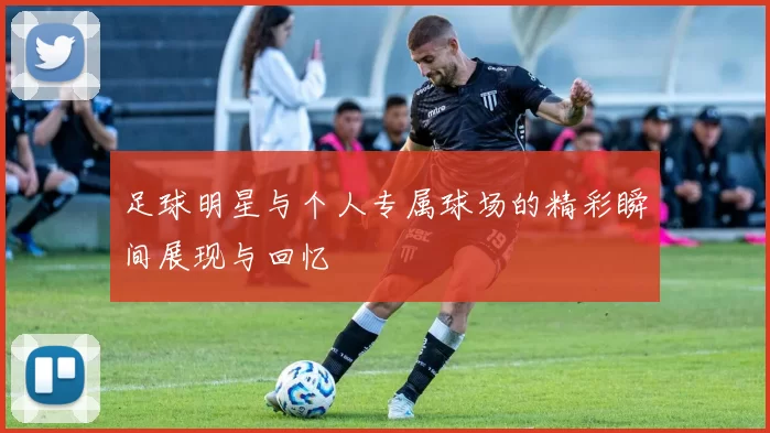 足球明星与个人专属球场的精彩瞬间展现与回忆