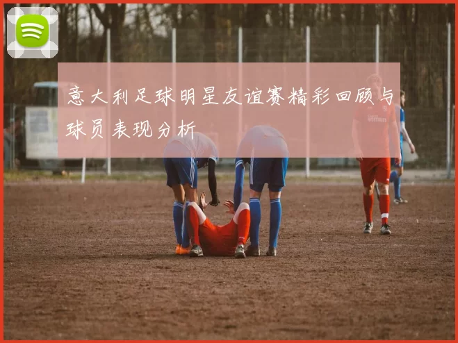 意大利足球明星友谊赛精彩回顾与球员表现分析