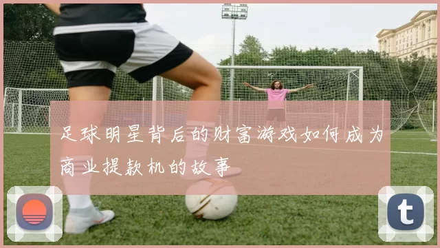 足球明星背后的财富游戏如何成为商业提款机的故事