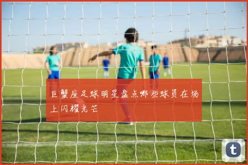 巨蟹座足球明星盘点哪些球员在场上闪耀光芒