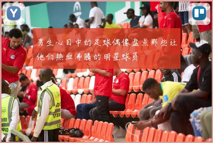 男生心目中的足球偶像盘点那些让他们热血沸腾的明星球员