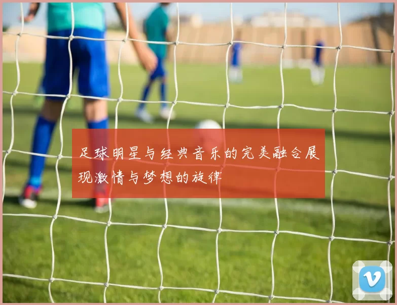 足球明星与经典音乐的完美融合展现激情与梦想的旋律