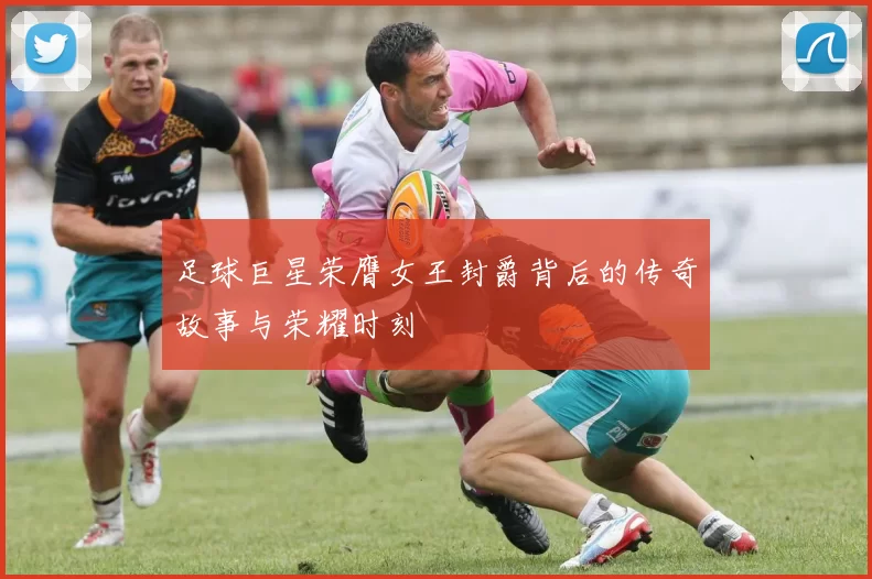 足球巨星荣膺女王封爵背后的传奇故事与荣耀时刻