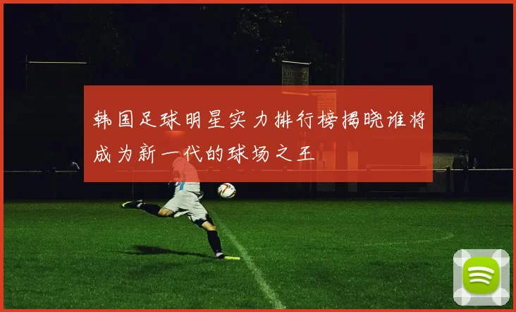 韩国足球明星实力排行榜揭晓谁将成为新一代的球场之王