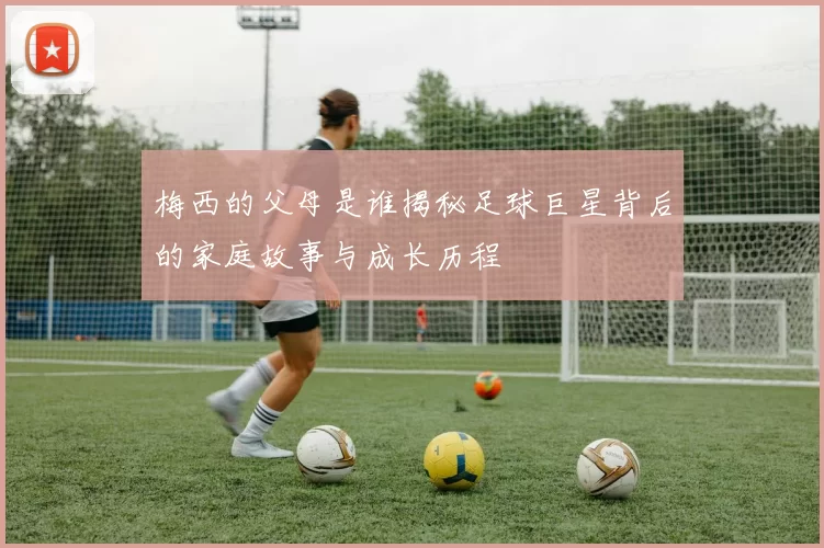 梅西的父母是谁揭秘足球巨星背后的家庭故事与成长历程