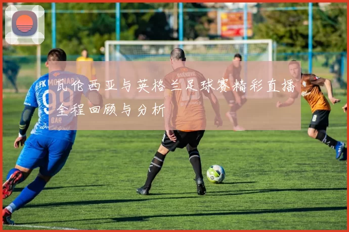 瓦伦西亚与英格兰足球赛精彩直播全程回顾与分析