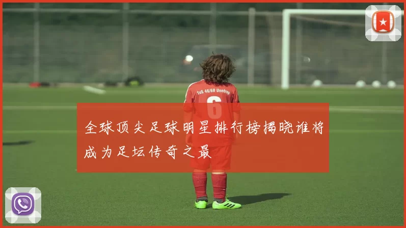 全球顶尖足球明星排行榜揭晓谁将成为足坛传奇之最