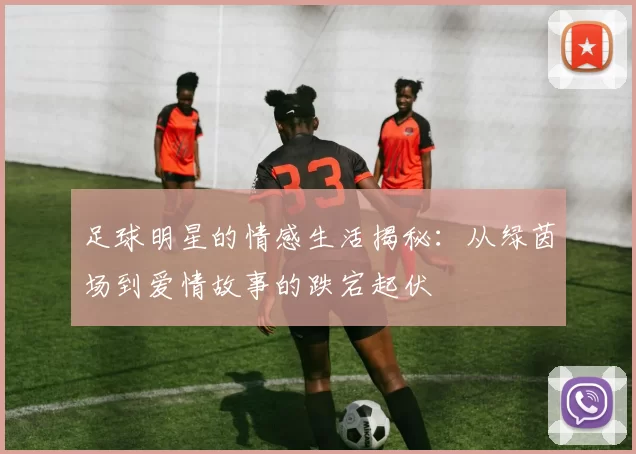 足球明星的情感生活揭秘：从绿茵场到爱情故事的跌宕起伏
