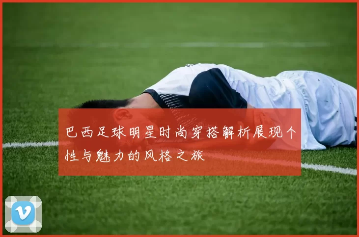 巴西足球明星时尚穿搭解析展现个性与魅力的风格之旅
